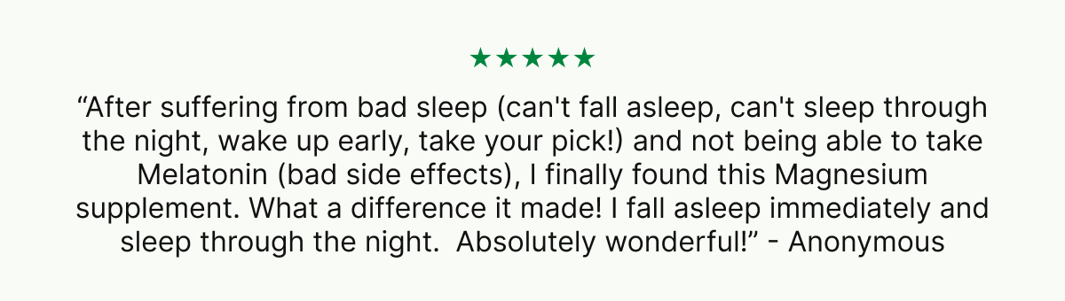 ★★★★★ “After suffering from bad sleep (can't fall asleep, can't sleep through the night, wake up early, take your pick!) and not being able to take Melatonin (bad side effects), I finally found this Magnesium supplement. What a difference it made! I fall asleep immediately and sleep through the night.  Absolutely wonderful!” - Anonymous