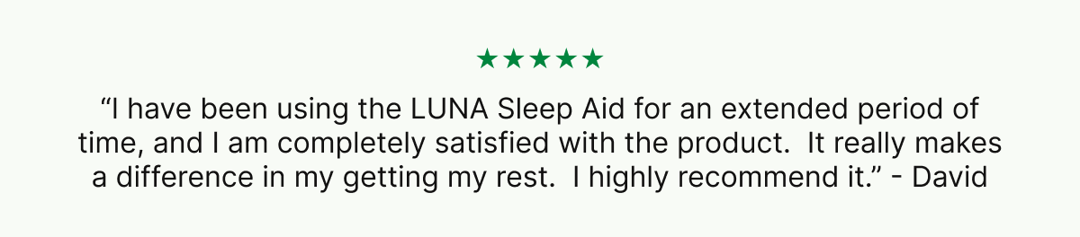 ★★★★★ “I have been using the LUNA Sleep Aid for an extended period of time, and I am completely satisfied with the product.  It really makes a difference in my getting my rest.  I highly recommend it.” - David