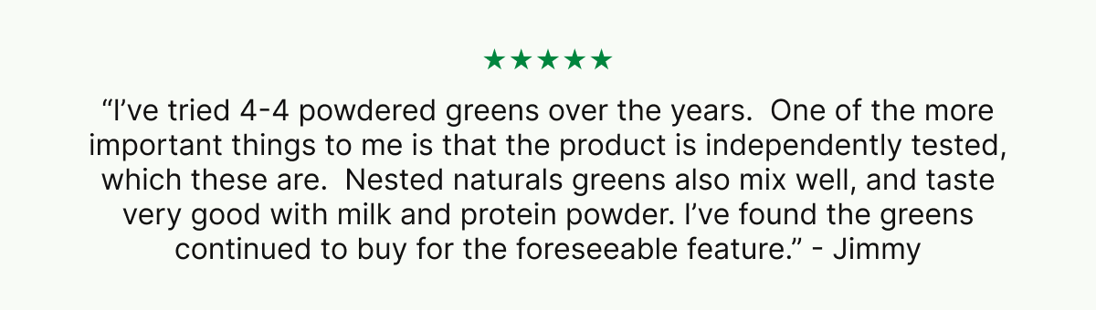 ★★★★★ “I’ve tried 4-4 powdered greens over the years.  One of the more important things to me is that the product is independently tested, which these are.  Nested naturals greens also mix well, and taste very good with milk and protein powder. I’ve found the greens continued to buy for the foreseeable feature.” - Jimmy