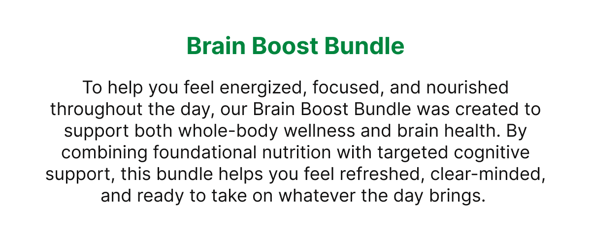 Brain Boost Bundle To help you feel energized, focused, and nourished throughout the day, our Brain Boost Bundle was created to support both whole-body wellness and brain health. By combining foundational nutrition with targeted cognitive support, this bundle helps you feel refreshed, clear-minded, and ready to take on whatever the day brings.
