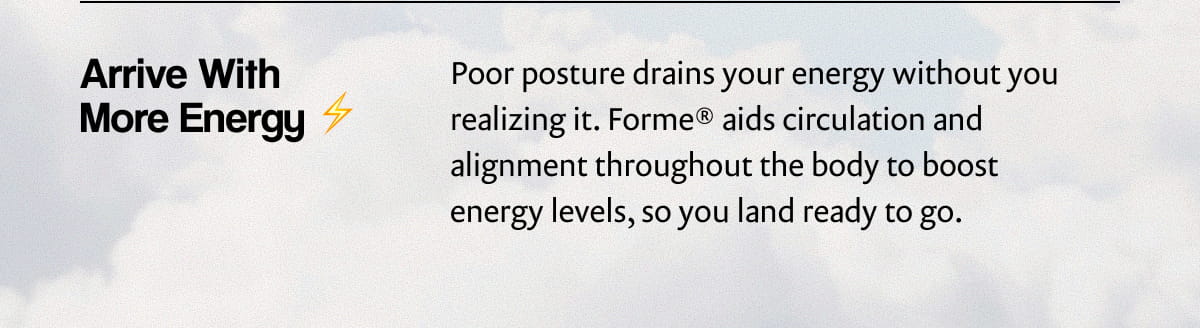 Arrive With More Energy | Poor posture drains your energy without you realizing it. Forme® aids circulation and alignment throughout the body to boost energy levels, so you land ready to go.