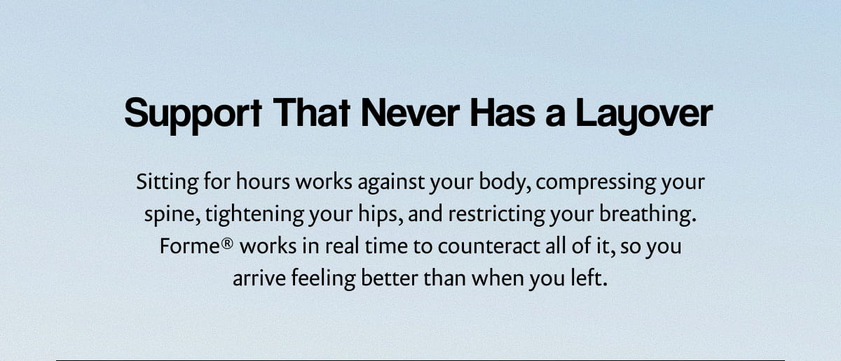 Support That Never Has a Layover | Sitting for hours works against your body, compressing your spine, tightening your hips, and restricting your breathing. Forme® works in real time to counteract all of it, so you arrive feeling better than when you left.