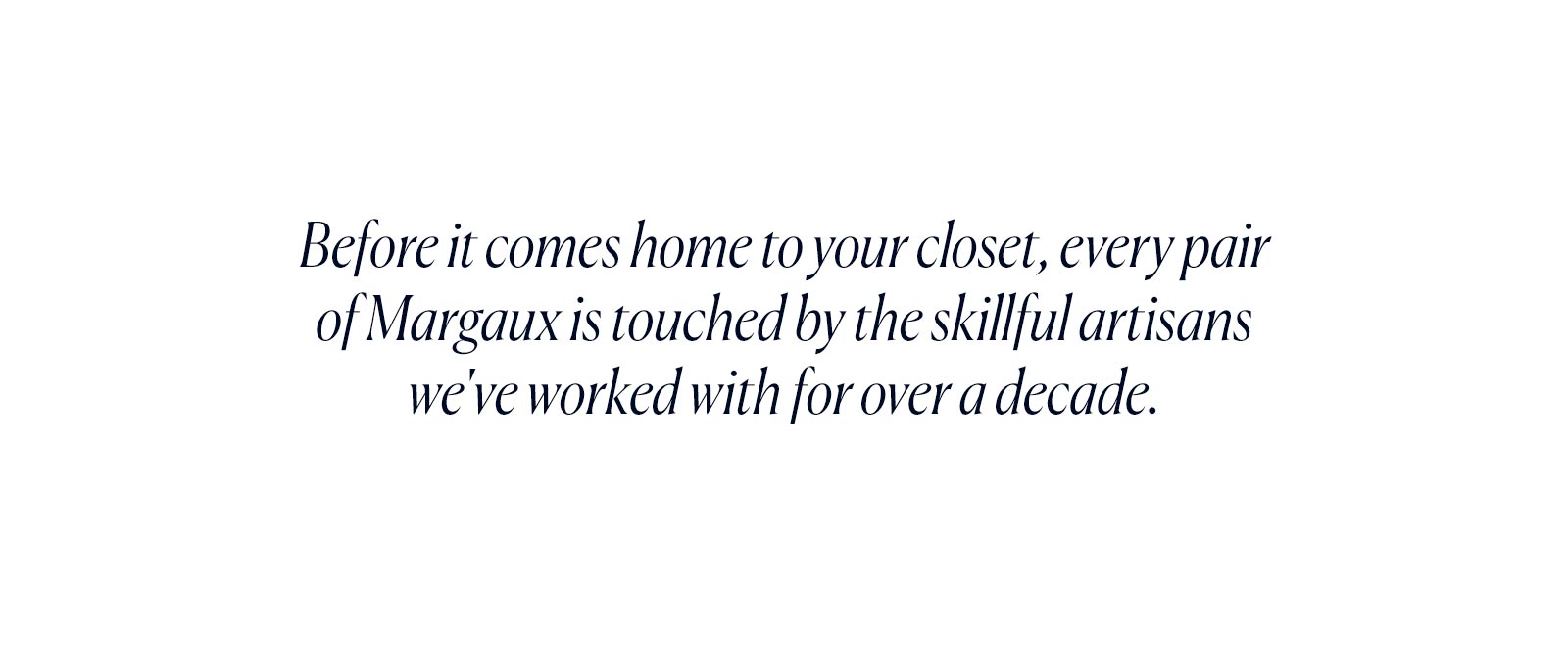 Before it comes home to your closet, every pair of Margaux is touched by the skillful artisans we've worked with for over a decade.
