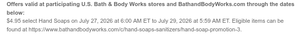 Offers valid at participating U.S. Bath & Body Works stores and BathandBodyWorks.com through the dates below: $4.95 select Hand Soaps on July 27, 2026 at 6:00 AM ET to July 29, 2026 at 5:59 AM ET. Eligible items can be found at https://www.bathandbodyworks.com/c/hand-soaps-sanitizers/hand-soap-promotion-3.