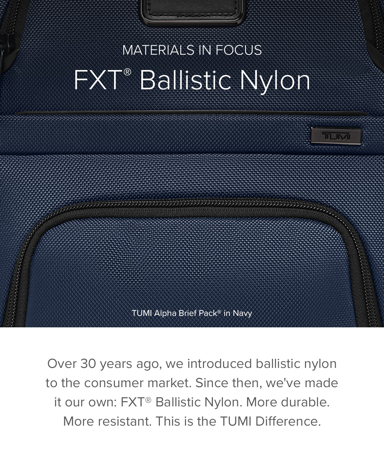 Materials in Focus: FXT® Ballistic Nylon ~ Over 30 years ago, we introduced ballistic nylon to the consumer market. Since then, we've made it our own: FXT® Ballistic Nylon. More durable. More resistant. This is the TUMI Difference.
