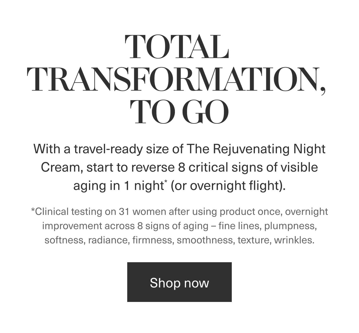 TOTAL TRANSOFMRATION, TO GO - With a travel-ready size of The Rejuvenating Night Cream, start to reverse 8 critical signs of visible aging in 1 night* (or overnight flight). *Clinical testing on 31 women after using product once, overnight improvement across 8 signs of aging - fine lines, plumpness, softness, radiance, firmness, smoothness, texture, wrinkles. | Shop now