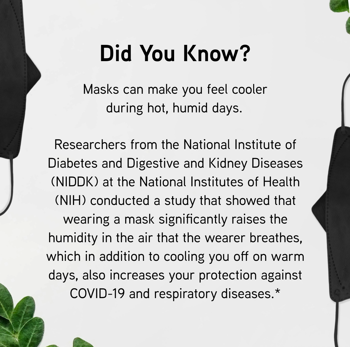 Did you know? Masks can make you feel cooler during hot, humid days.   Researchers from the National Institute of Diabetes and Digestive and Kidney Diseases (NIDDK) at the National Institutes of Health (NIH) conducted a study that showed that wearing a mask significantly raises the humidity in the air that the wearer breathes, which in addition to cooling you off on warm days, also increases your protection against COVID-19 and respiratory diseases.* 