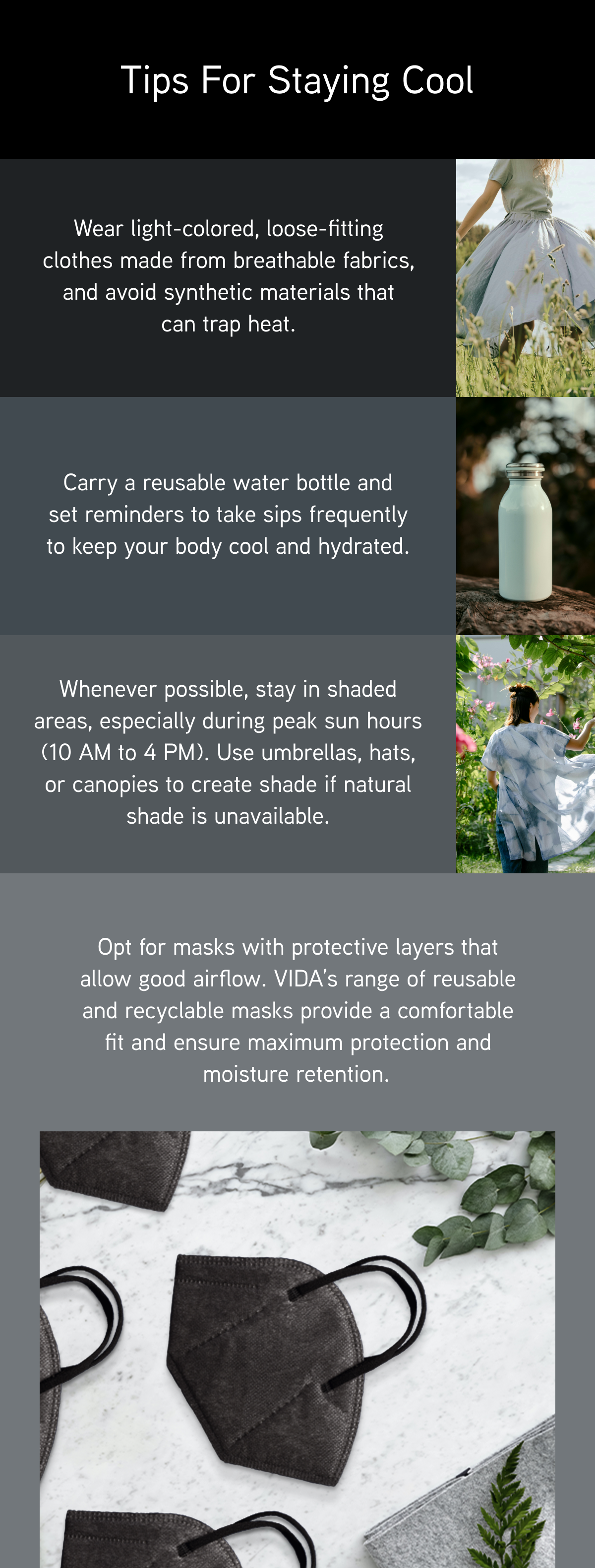 Tips for Staying Cool: Wear light-colored, loose-fitting clothes made from breathable fabrics, and avoid synthetic materials that can trap heat.  Carry a reusable water bottle and set reminders to take sips frequently to keep your body cool and hydrated.  Whenever possible, stay in shaded areas, especially during peak sun hours (10 AM to 4 PM). Use umbrellas, hats, or canopies to create shade if natural shade is unavailable.   Opt for masks with protective layers that allow good airflow. VIDA’s range of reusable and recyclable masks provide a comfortable fit and ensure maximum protection and moisture retention.  