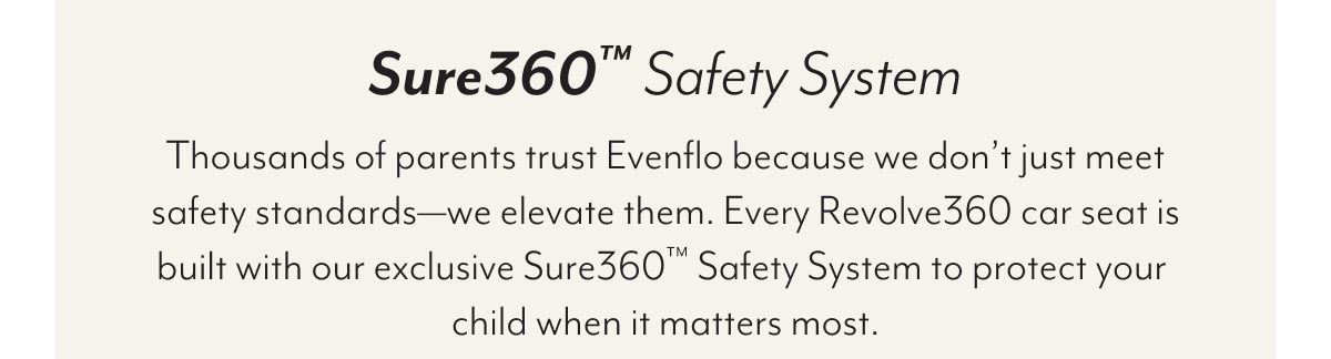 Sure360™ Safety System | Thousands of parents trust Evenflo because we don’t just meet safety standards—we elevate them. Every Revolve360 car seat is built with our exclusive Sure360™ Safety System to protect your child when it matters most.