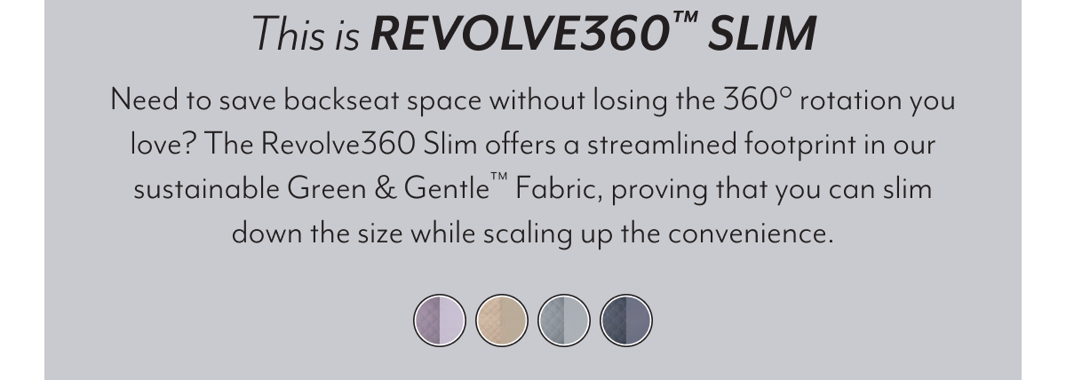 This is REVOLVE360™ SLIM | Need to save backseat space without losing the 360° rotation you love? The Revolve360 Slim offers a streamlined footprint in our sustainable Green & Gentle™ Fabric, proving that you can slim down the size while scaling up the convenience.