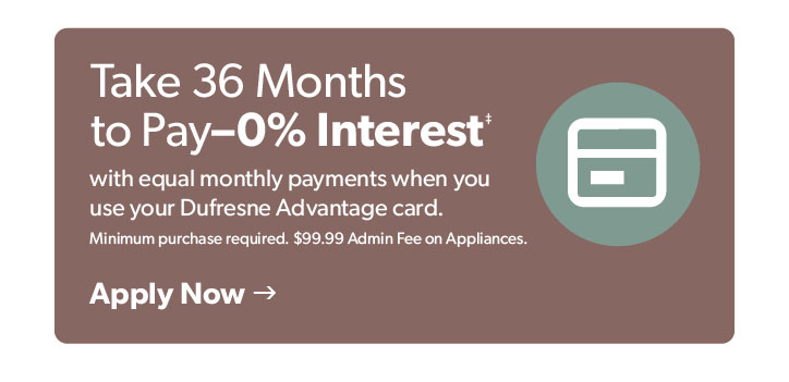 Take 36 months to pay– 0 percent interest with equal monthly payments when you use your Dufresne advantage card. Min. purchase required. 99 dollars 99 cents admin fee on appliances. Click to apply.