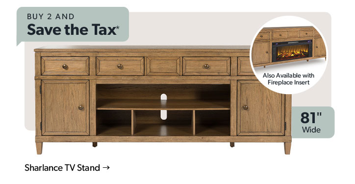 Buy 2 and save the tax  Featured Sharlance TV Stand. 81 inches wide with option to purchase a fireplace insert. Click to shop.