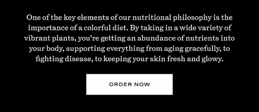 One of the key elements of nutritional philosophy is the importance of a colorful diet. By taking in a wide variety of vibrant plants, you're getting an abundance of nutrients into your body, supporting everything from aging gracefully, to fighting disease, to keeping your skin fresh and glowy. 