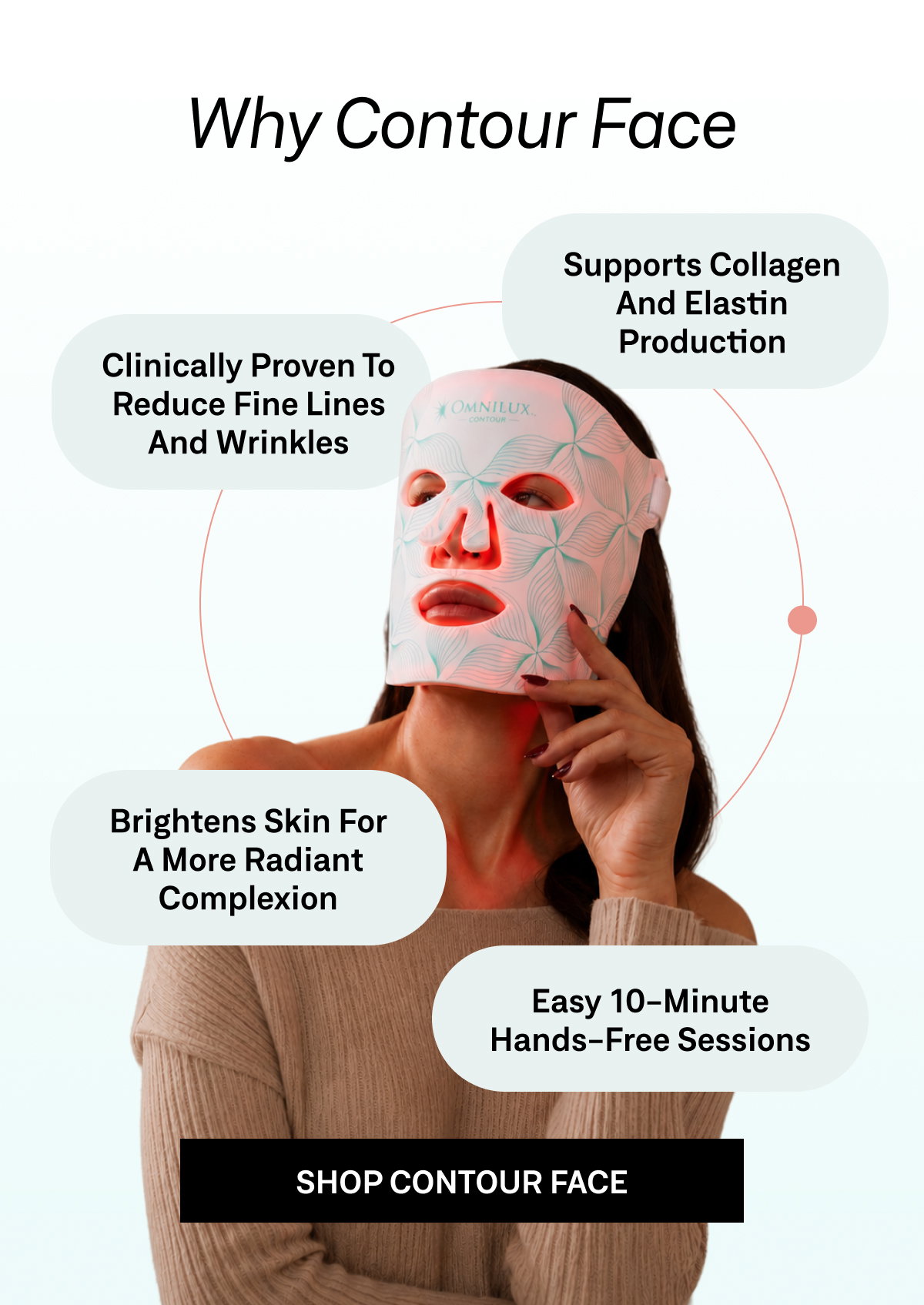 Contour Face helps improve wrinkles, skin tone, texture, and firmness with flexible, hands-free LED light therapy designed for easy daily use.