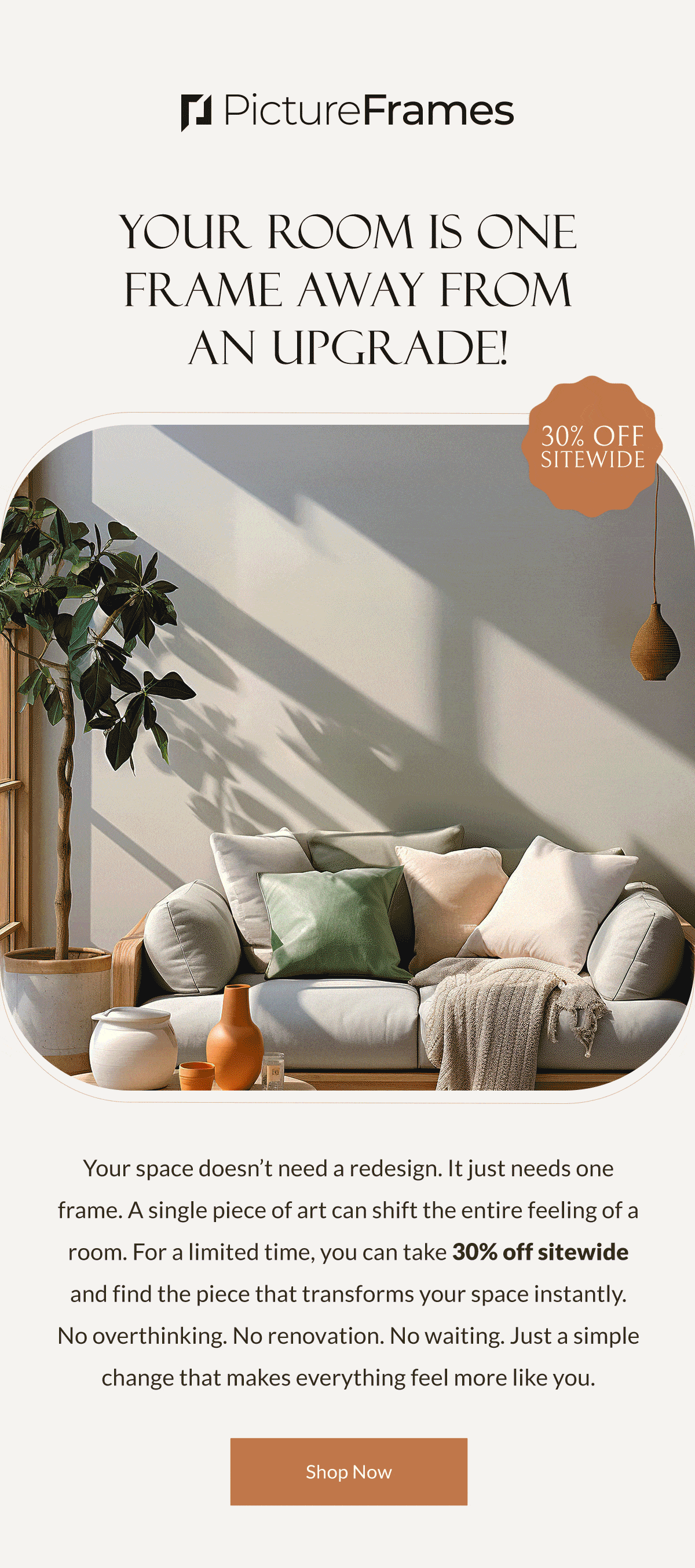 Your Room Is One Frame Away from an Upgrade! Your space doesn’t need a redesign. It just needs one frame. A single piece of art can shift the entire feeling of a room. For a limited time, you can take 30% off sitewide and find the piece that transforms your space instantly. No overthinking. No renovation. No waiting. Just a simple change that makes everything feel more like you. Shop Now.