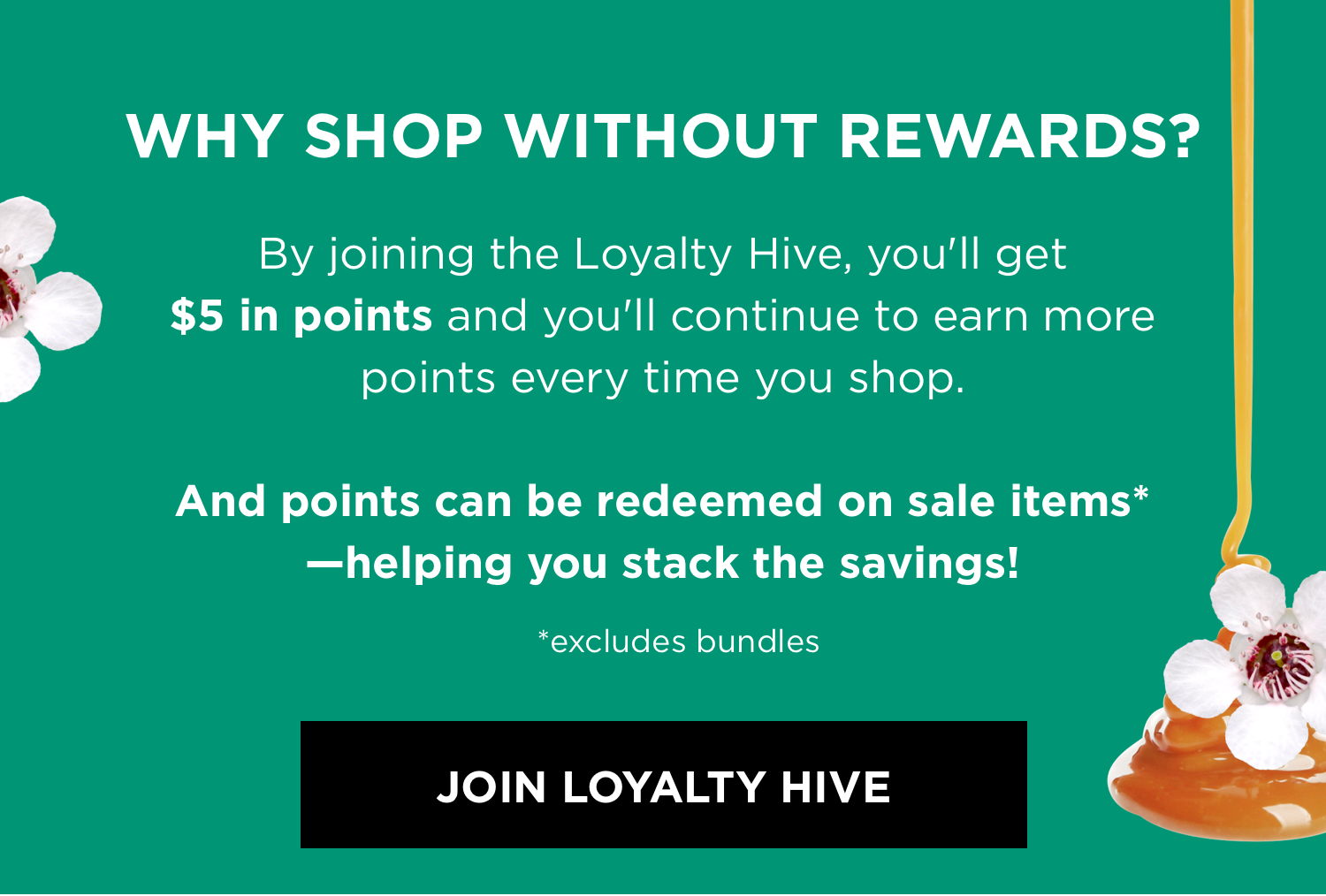 WHY SHOP WITHOUT REWARDS? By joining the Loyalty Hive, you'll get $5 in points and you'll continue to earn more points every time you shop. And points can be redeemed on sale items* —helping you stack the savings! *excludes bundles | JOIN LOYALTY HIVE