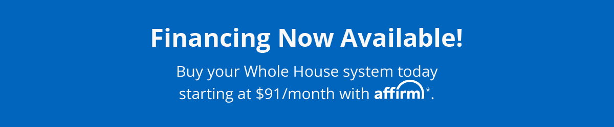 Financing Now Available! Buy your Whole House system today and pay over time with Affirm. Click to Learn More