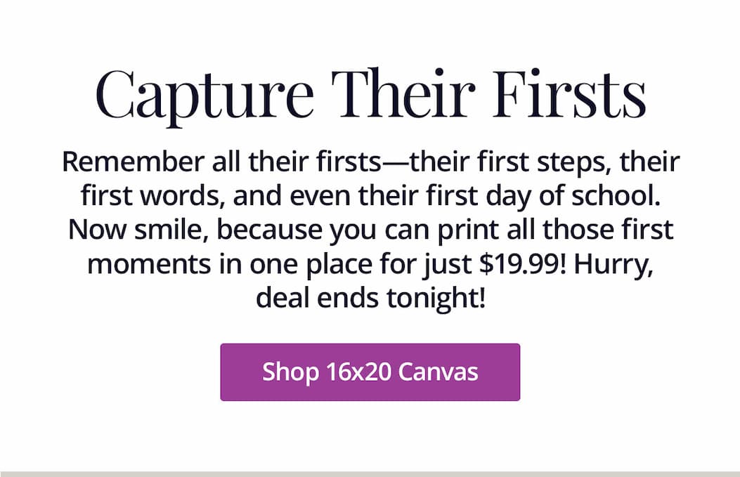 Remember all their firsts—their first steps, their first words, and even their first day of school. Now smile, because you can print all those first moments in one place for just $19.99! Hurry, deal ends tonight! Shop 16x20 Canvas