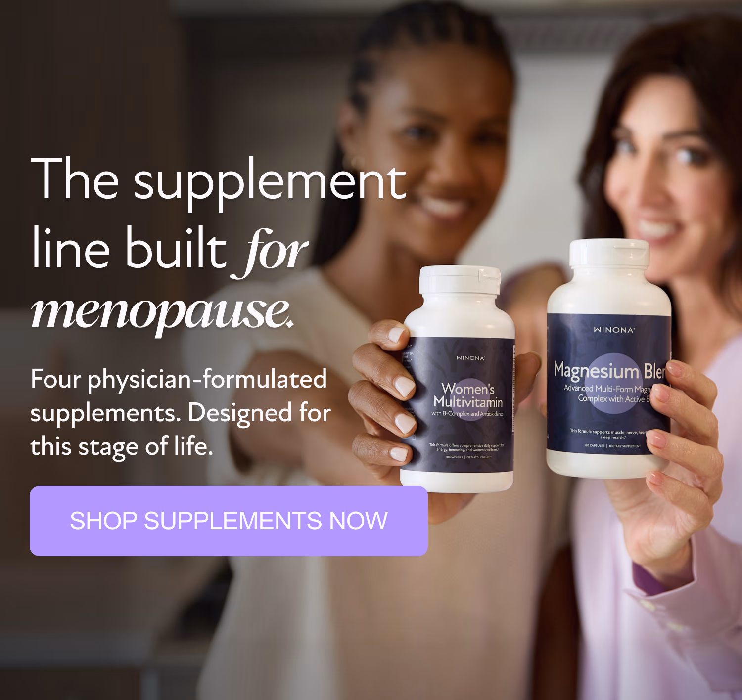 The supplement line built for menopause. Four physician-formulated supplements. Designed for this stage of life. SHOP SUPPLEMENTS NOW
