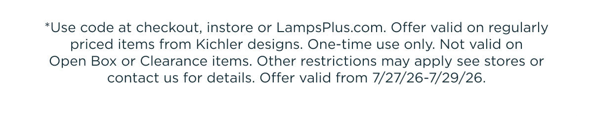 *Use code at checkout, instore or LampsPlus.com. Offer valid on regularly priced items from Kichler designs. One-time use only. Not valid on Open Box or Clearance items. Other restrictions may apply see stores or contact us for details. Offer valid from 7/27/26-7/29/26.
