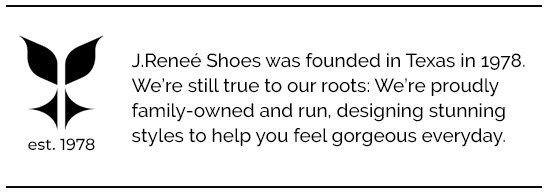 J.Reneé Shoes was founded in Texas in 1978. We’re still true to our roots: We’re proudly family-owned and run, designing stunning styles to help you feel gorgeous everyday.