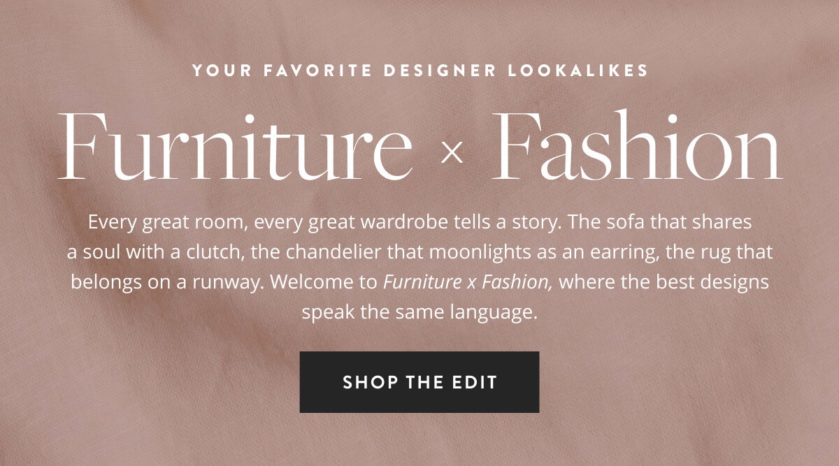 Your Favorite Designer Lookalikes: Furniture x Fashion. Every great room, every great wardrobe tells a story. The sofa that shares a soul with a clutch, the chandelier that moonlights as an earring, the rug that belongs on a runway. Welcome to Furniture x Fashion, where the best designs speak the same language Shop the Edit.