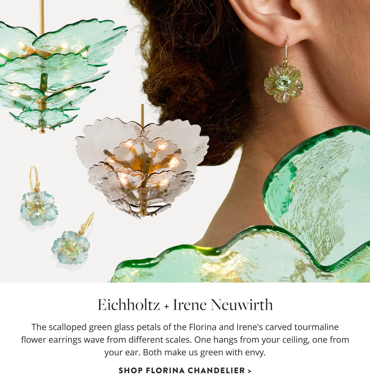 Eichholtz & Irene Neuwirth: The scalloped green glass petals of the Florina and Irene's carved tourmaline flower earrings wave from different scales. One hangs from your ceiling, one from your ear. Both make us green with envy. Shop Florina Chandelier.
