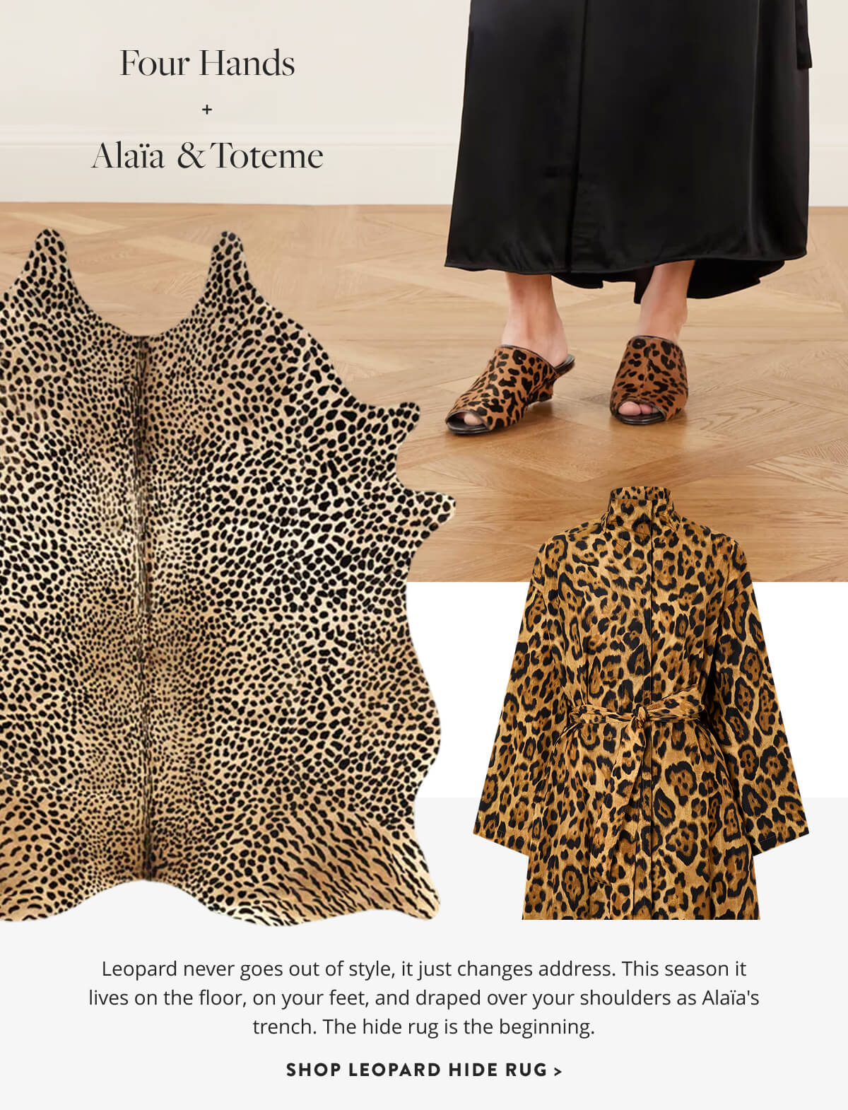 Four Hands & Alaia Toteme: Leopard never goes out of style, it just changes address. This season it lives on the floor, on your feet, and draped over your shoulders as Alaïa's trench. The hide rug is the beginning. Shop Leopard Hide Rug.
