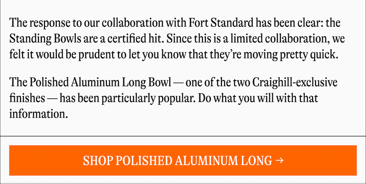 The response to our collaboration with Fort Standard has been clear: the Standing Bowls are a certified hit. Since this is a limited collaboration, we felt it would be prudent to let you know that they're moving pretty quick. The Polished Aluminum Long Bowl-one of the two Craighill-exclusive finishes-has been particularly popular. Do what you will with that information. [SHOP POLISHED ALUMINUM LONG]