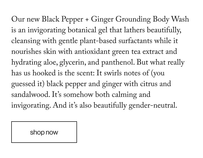Our new Black Pepper + Ginger Grounding Body Wash is an invigorating botanical gel that lathers beautifully, cleansing with gentle plant-based surfactants while it nourishes skin with antioxidant green tea extract and hydrating aloe, glycerin, and panthenol. But what really has us hooked is the scent: It swirls notes of (you guessed it) black pepper and ginger with citrus and sandalwood. It’s somehow both calming and invigorating. And it’s also beautifully gender-neutral.