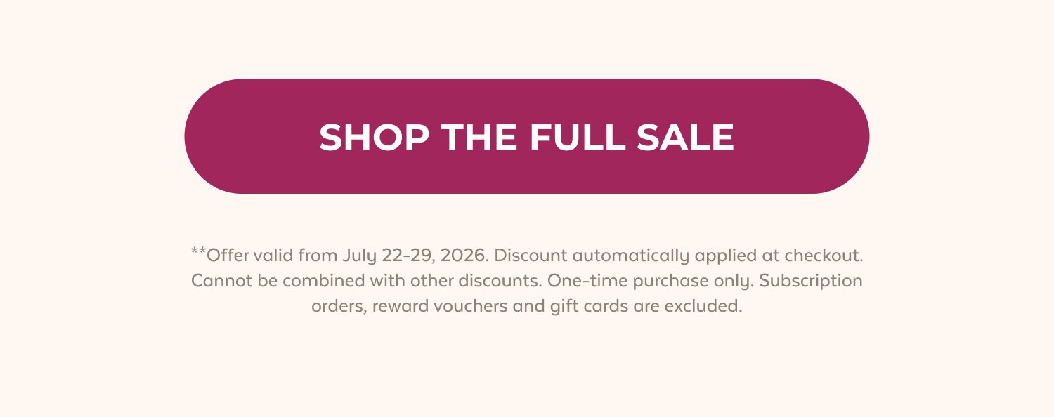 SHOP THE FULL SALE **Offer valid from July 22-29, 2026. Discount automatically applied at checkout. Cannot be combined with other discounts. One-time purchase only. Subscription orders, reward vouchers and gift cards are excluded.