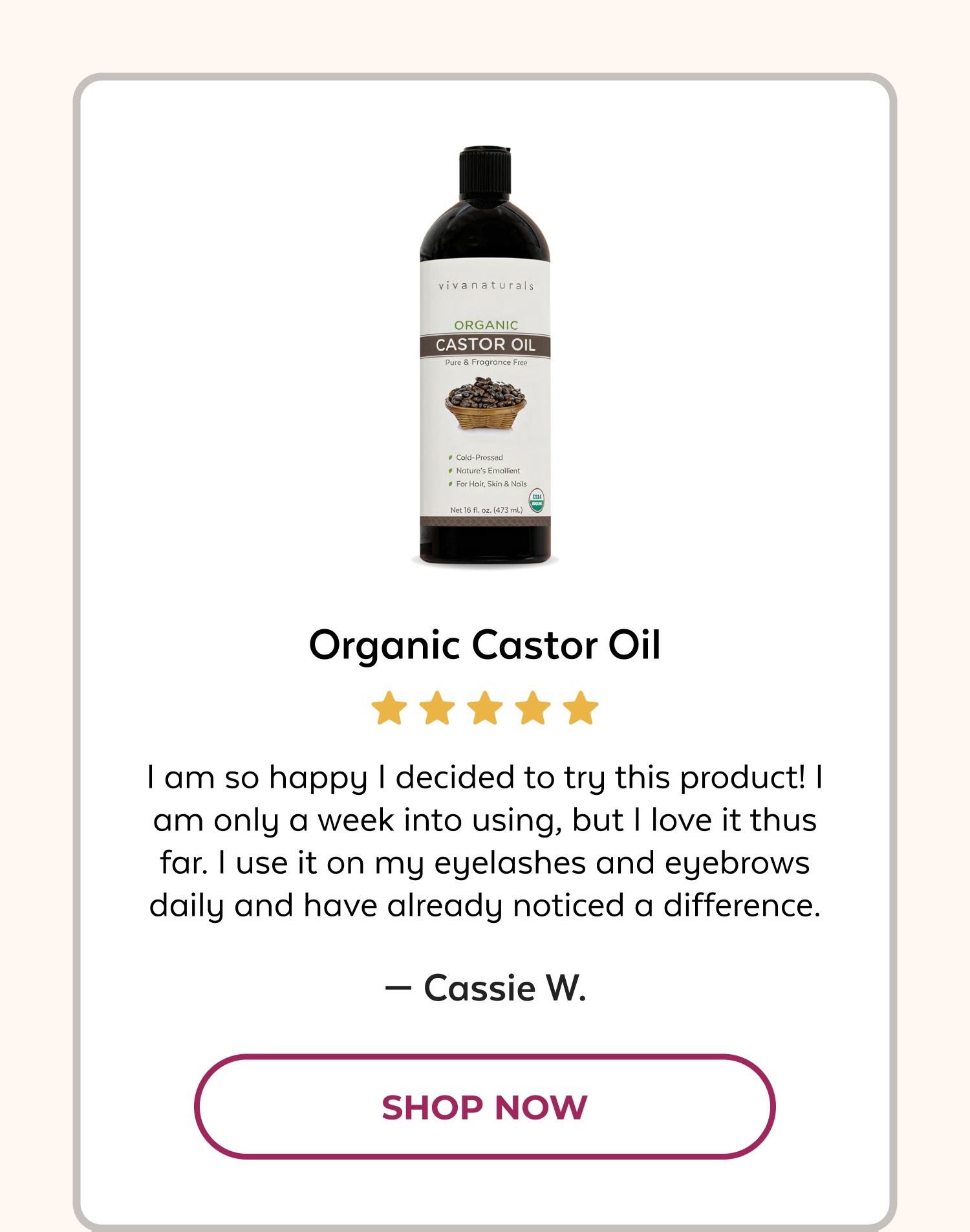 Organic Castor Oil I am so happy I decided to try this product! I am only a week into using, but I love it thus far. I use it on my eyelashes and eyebrows daily and have already noticed a difference. — Cassie W. SHOP NOW