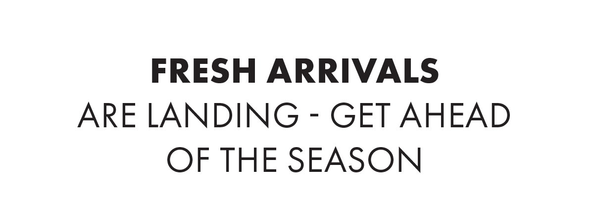 Fresh Arrivals Are Landing - Get Ahead Of The Season