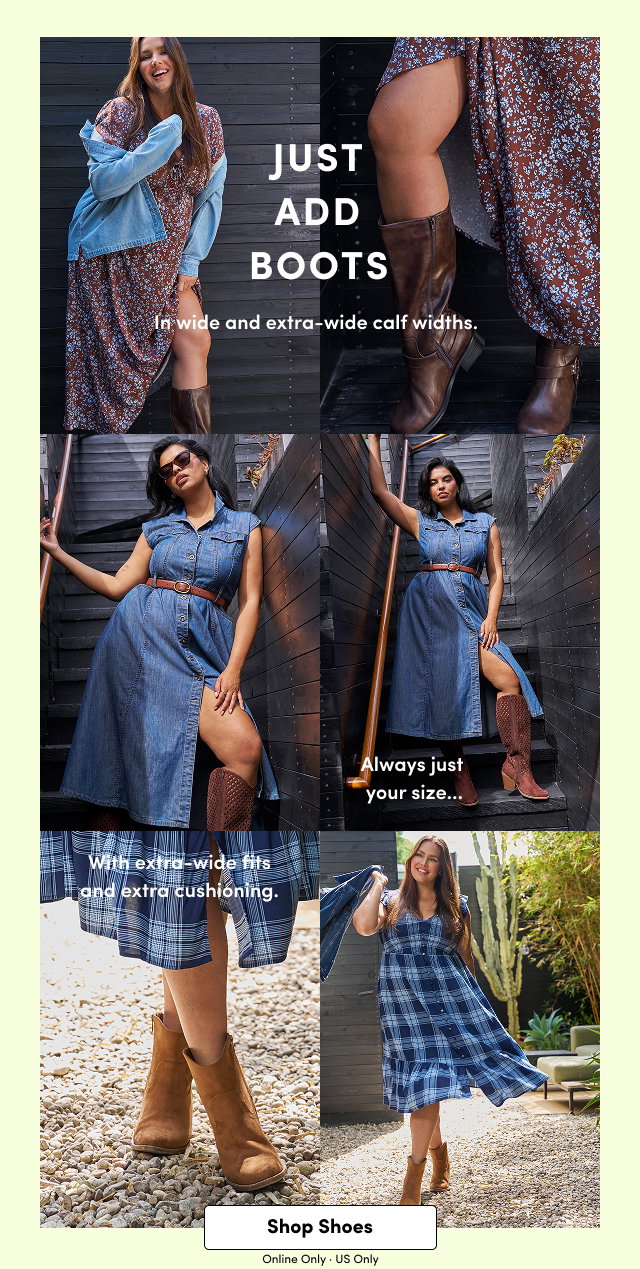 Just Add Boots | In wide and extra-wide calf widths. | Alway just your size... | With extra-wide fits and extra cushioning | Shop Shoes > | Online Only. | US Only