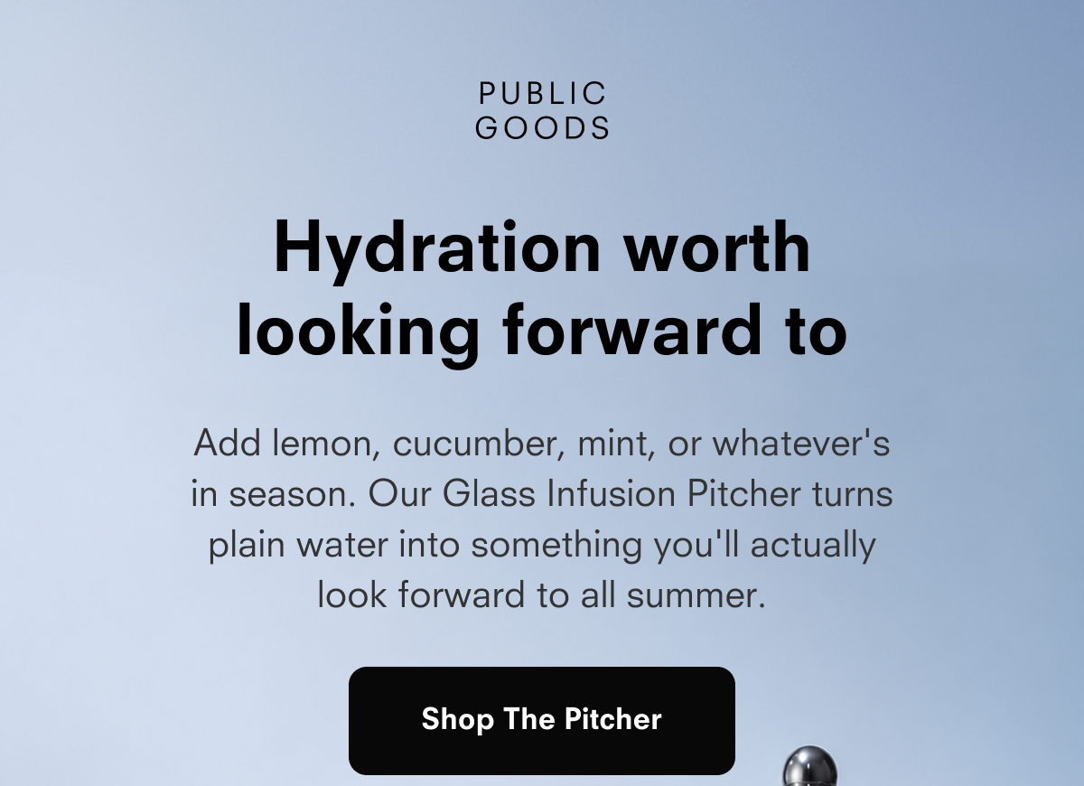 PUBLIC GOODS  Hydration worth looking forward to  Add lemon, cucumber, mint, or whatever's in season. Our Glass Infusion Pitcher turns plain water into something you'll actually look forward to all summer.  Shop The Pitcher