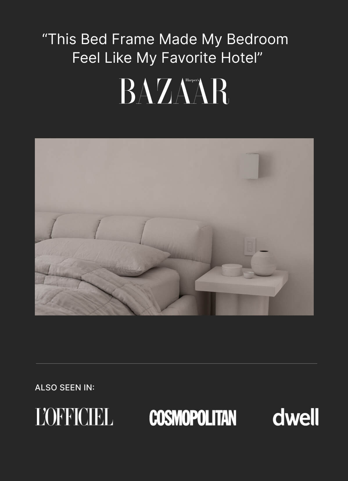 “This bed frame made my bedroom feel like my favorite hotel” - Bazaar - Also seen in: L'officiel - Cosmopolitan - dwell
