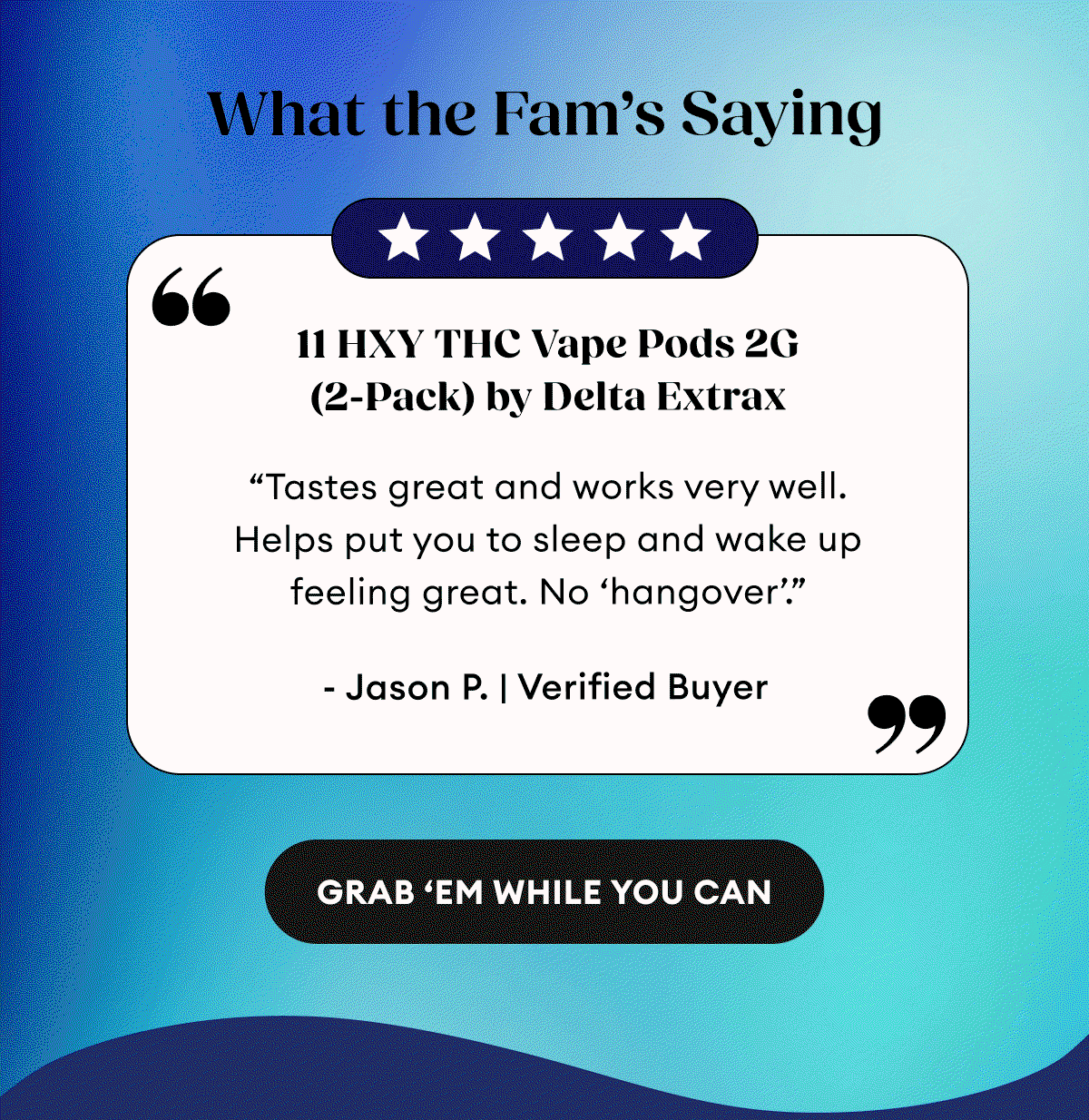 What the Fam’s Saying | 5 Star Reviews | 11 HXY THC Vape Pods 2G (2-Pack) by Delta Extrax | 52 Reviews “Tastes great and works very well. Helps put you to sleep and wake up feeling great. No ‘hangover’.” - Jason P. | Verified Buyer | THCA + Delta 9P Vape Pods 2G (2-Pack) by Delta Extrax | 115 Reviews “Great vape pods! Seem to last a long time. Pleasant flavor and nice buzz. Highly recommend! I’m on my second set! get ‘em and enjoy!” - Anna P. | Verified Buyer | THC-H Vape Cartridge | 198 Reviews “I loved the hell out of this. Tasted great. Felt amazing! Chilled out to the max! Relaxing af and the pure ingredients. So damn good.” - Joshua J. | Verified Buyer | Grab 'Em While You Can