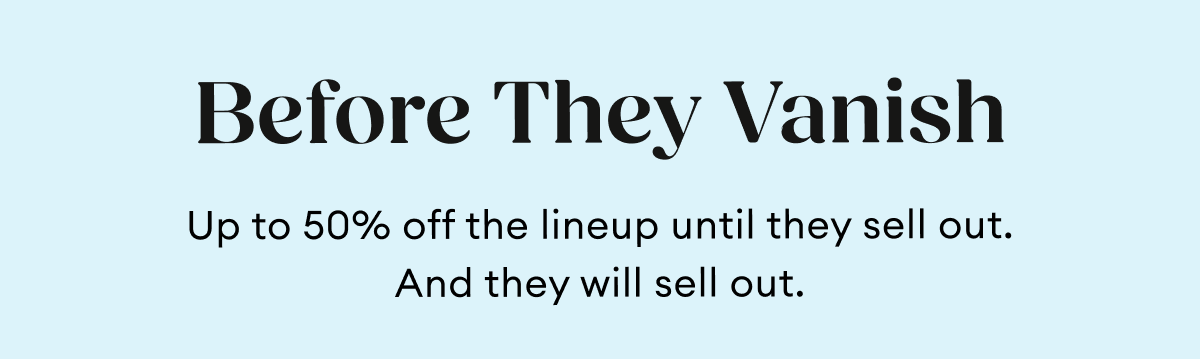 Before They Vanish | Up to 50% off the lineup until they sell out.  And they will sell out.