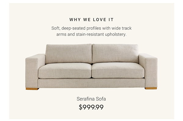 Serafina Sofa - WHY WE LOVE IT: Soft, deep-seated profiles with wide track arms and stain-resistant upholstery.