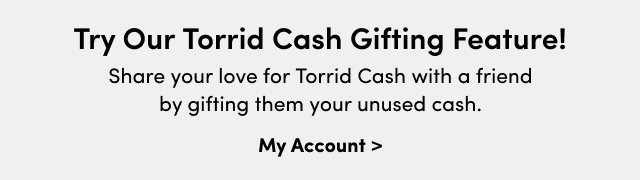 Try Our Torrid Cash Gifting Feature! | Share your love for Torrid Cash with a friend by gifting them your unused cash. | My Account >