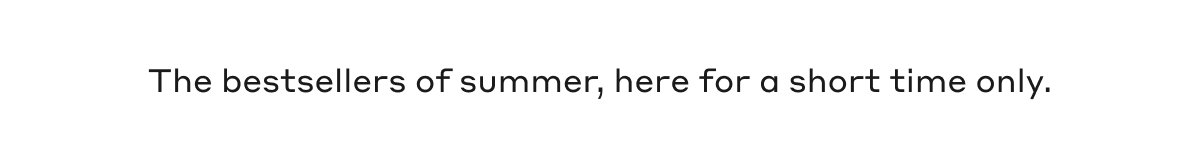 The bestsellers of summer, here for a short time only.