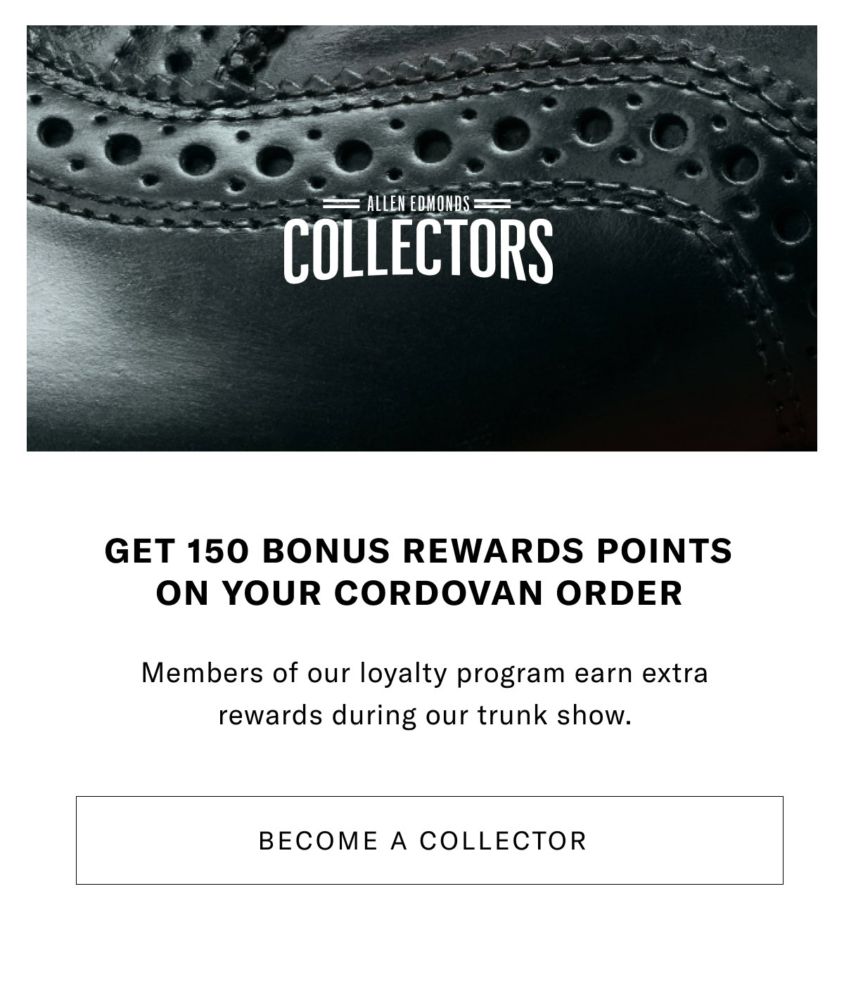 Get 150 Bonus Rewards Points On Your Cordovan Order - Members Of Our Loyalty Program Earn Extra Rewards During Our Trunk Show. Become A Collector