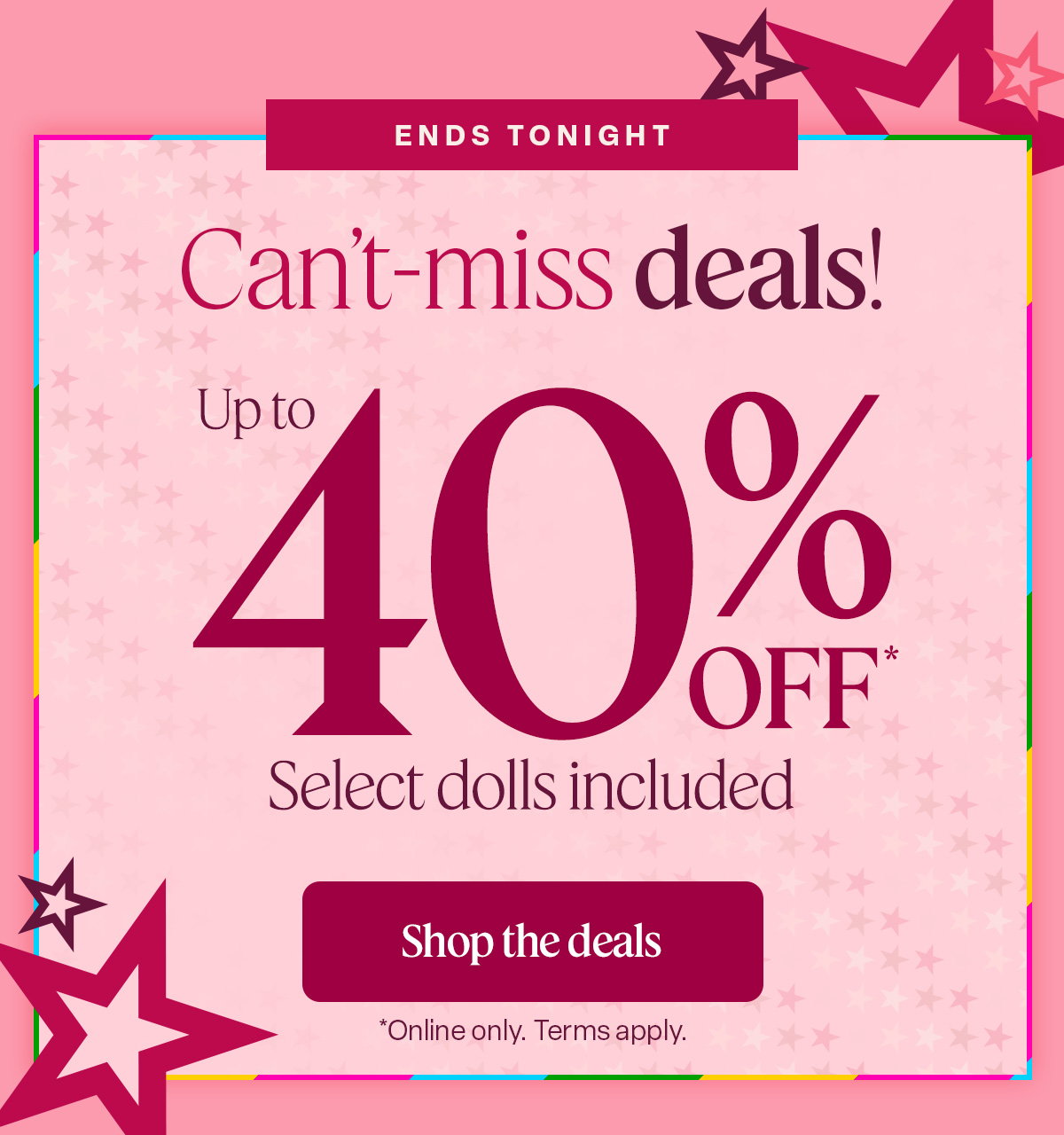 ENDS TONIGHT. Cant-miss deals up to 40% off. Select dolls included. Shop the deals.