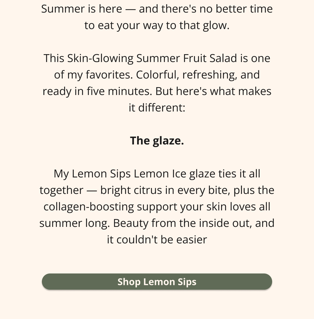 summer is here - and there's no better time to eat your way to that glow. this skin-glowing summer fruit salad is one of my favorites. colorful, refreshing, and ready in five minutes. but here's what makes it different: the glaze. my lemon sips lemon ice glaze ties it all together -- bright citrus in every bite, plus the collagen-boosting support your skin loves all summer long. beauty from the inside out, and it couldn't be easier shop lemon sips