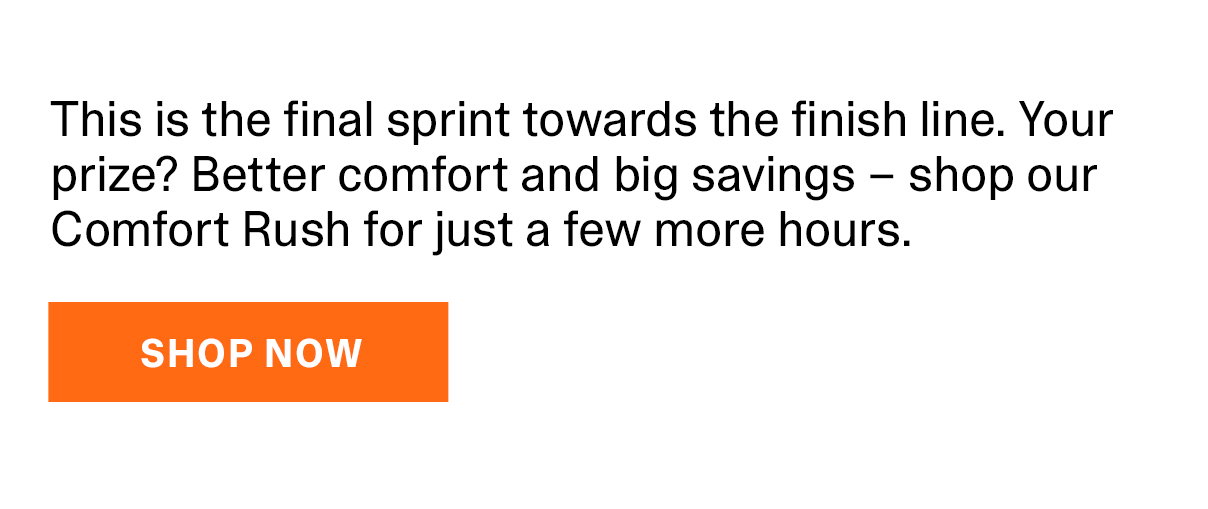 This is the final sprint towards the finish line. Your prize? Better comfort and big savings – shop our Comfort Rush for just a few more hours. | SHOP NOW >>
