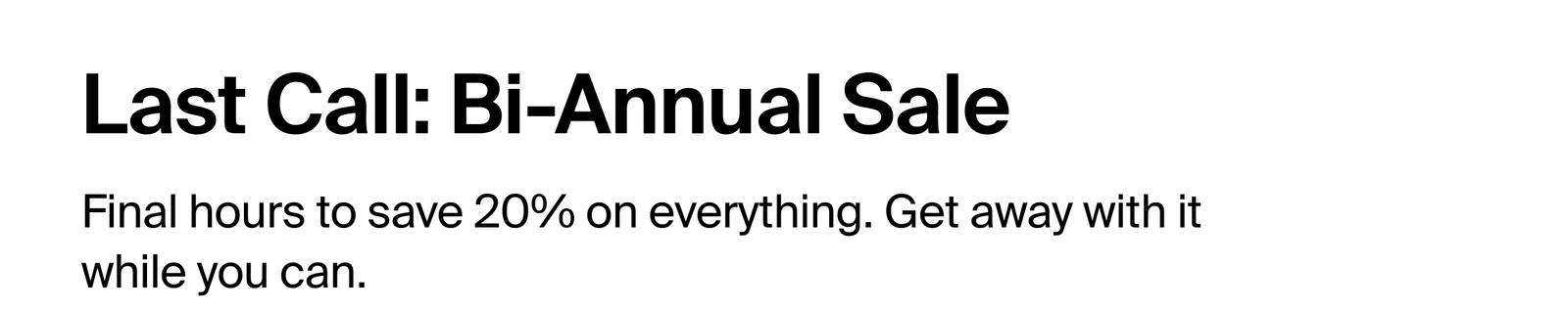 Last Call: Bi-Annual Sale. Final hours to save 20% on everything. Get away with it while you can. 