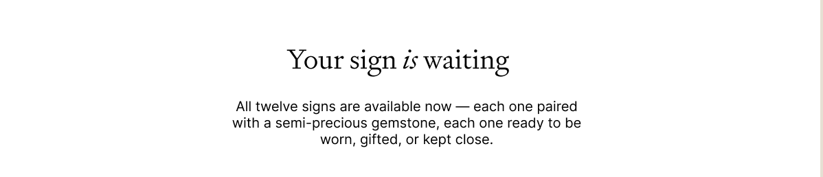Your sign is waiting All twelve signs are available now — each one paired with a semi-precious gemstone, each one ready to be worn, gifted, or kept close.