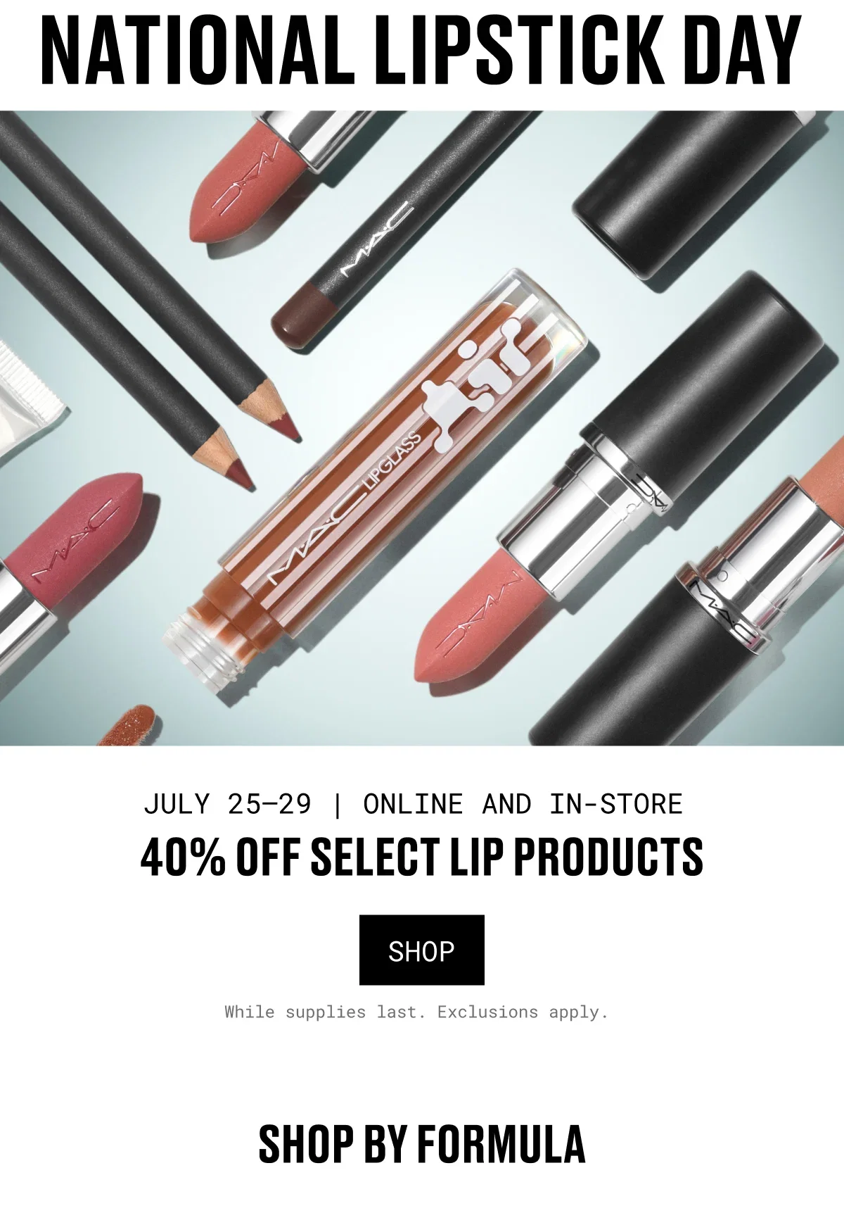 NATIONAL LIPSTICK DAY | M·A·C | JULY 25–29 | ONLINE AND IN-STORE | 40% OFF SELECT LIP PRODUCTS | SHOP | While supplies last. Exclusions apply. | SHOP BY FORMULA