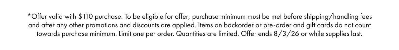 *Offer valid with $110 purchase. To be eligible for offer, purchase minimum must be met before shipping/handling fees and after any other promotions and discounts are applied. Items on backorder or pre-order and gift cards do not count towards purchase minimum. Limit one per order. Quantities are limited. Offer ends 8/3/26 or while supplies last.
