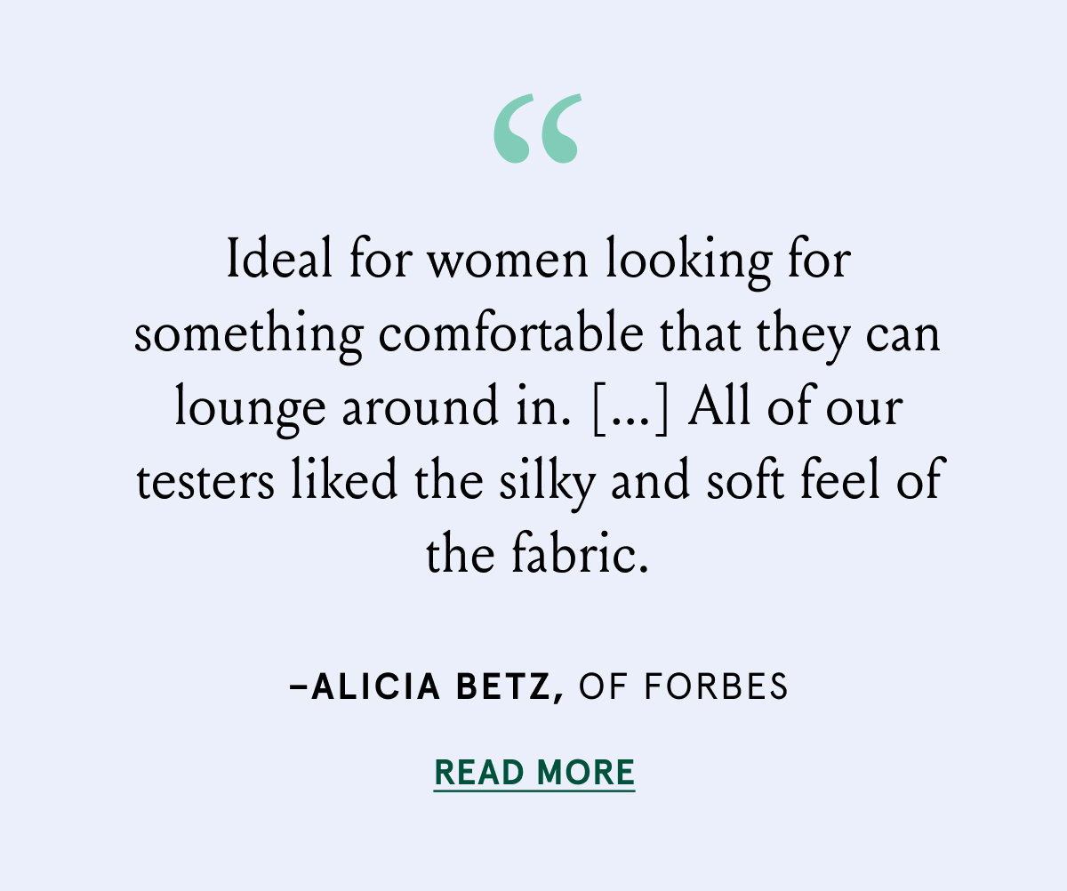 "Ideal for women looking for something comfortable that they can lounge around in.[...] All of our testers liked the silky and soft feel of the fabric." - Alicia Betz, of Forbes